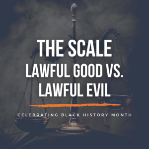Background: a traditional scale off-balance. Text: The Scale - Lawful Good vs. Lawful Evil. Celebrating Black History Month.