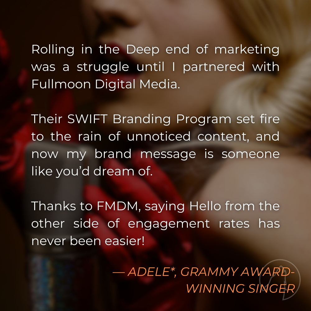 "Rolling in the Deep end of marketing was a struggle until I partnered with Fullmoon Digital Media. Their SWIFT Branding Program set fire to the rain of unnoticed content, and now my brand message is someone like you’d dream of. Thanks to FMDM, saying Hello from the other side of engagement rates has never been easier!" — Adele*, Grammy Award-winning Singer