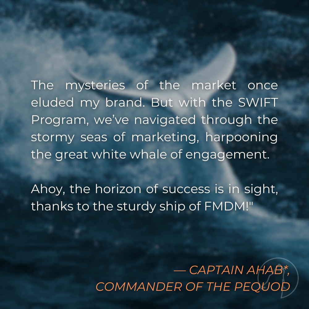 “The mysteries of the market once eluded my brand. But with the SWIFT Program, we’ve navigated through the stormy seas of marketing, harpooning the great white whale of engagement. Ahoy, the horizon of success is in sight, thanks to the sturdy ship of FMDM!” — Captain Ahab*, Commander of the Pequod