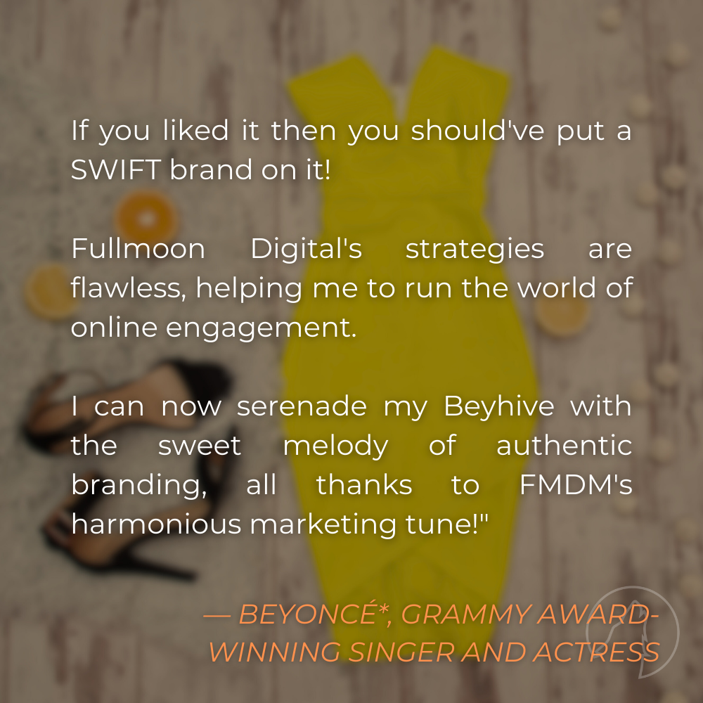 “If you liked it then you should’ve put a SWIFT brand on it! Fullmoon Digital’s strategies are flawless, helping me to run the world of online engagement. I can now serenade my Beyhive with the sweet melody of authentic branding, all thanks to FMDM’s harmonious marketing tune!” — Beyoncé*, Grammy Award-winning Singer and Actress
