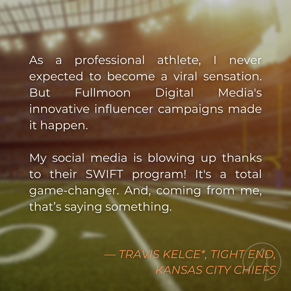 “As a professional athlete, I never expected to become a viral sensation. But Fullmoon Digital Media’s innovative influencer campaigns made it happen. My social media is blowing up thanks to their SWIFT program! It’s a total game-changer. And coming from me, that’s saying something.” — Travis Kelce*, Tight End for the Kansas City Chiefs