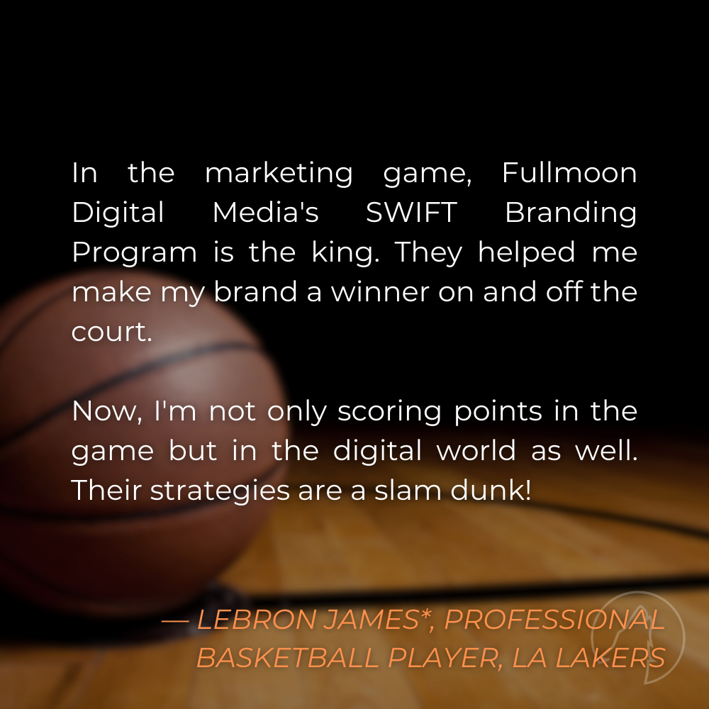 “In the marketing game, Fullmoon Digital Media’s SWIFT Branding Program is the king. They helped me make my brand a winner on and off the court. Now, I’m not only scoring points in the game but in the digital world as well. Their strategies are a slam dunk!” — LeBron James*, Professional Basketball Player for the Los Angeles Lakers