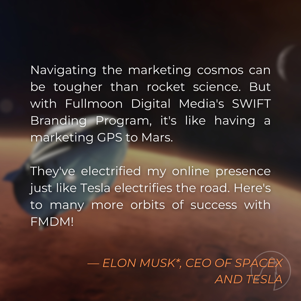“Navigating the marketing cosmos can be tougher than rocket science. But with Fullmoon Digital Media’s SWIFT Branding Program, it’s like having a marketing GPS to Mars. They’ve electrified my online presence just like Tesla electrifies the road. Here’s to many more orbits of success with FMDM!” — Elon Musk*, CEO of SpaceX and Tesla