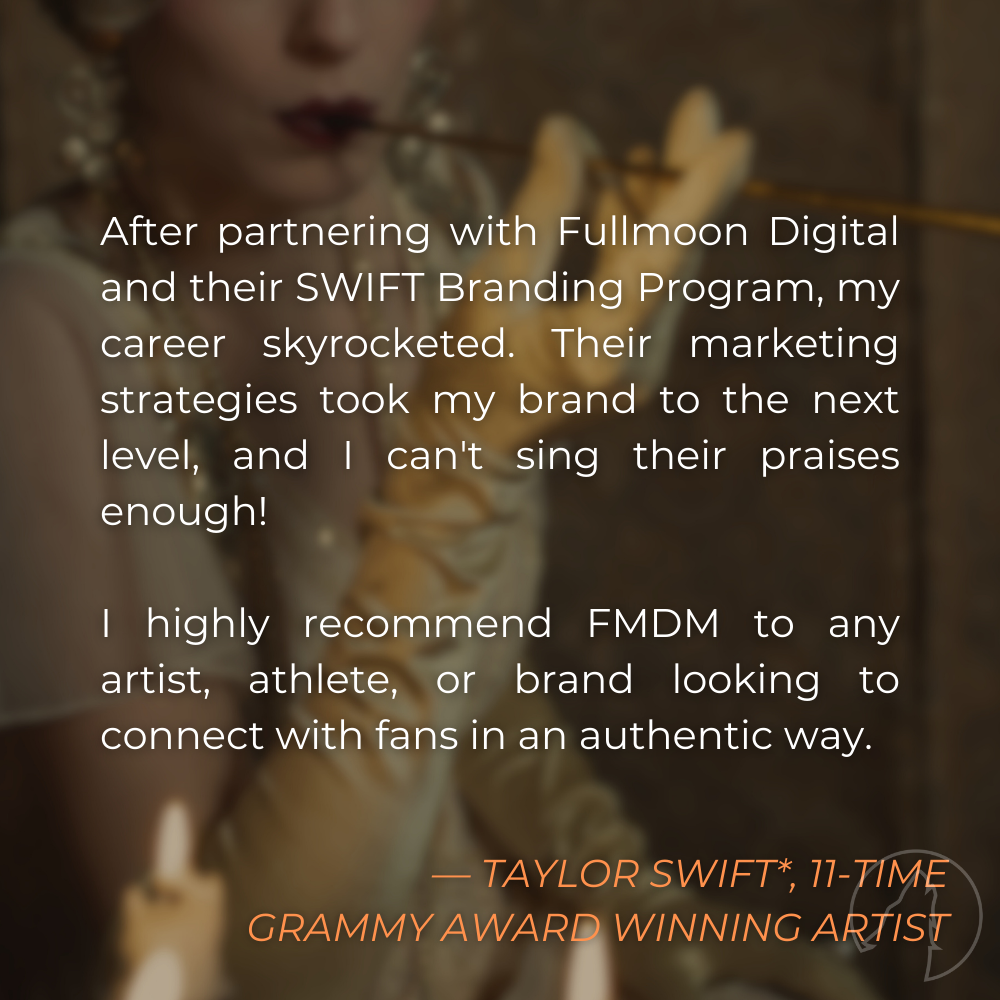 “After partnering with Fullmoon Digital and their SWIFT Branding Program, my career skyrocketed. Their marketing strategies took my brand to the next level, and I can’t sing their praises enough! I highly recommend FMDM to any artist, athlete, or brand looking to connect with fans in an authentic way.” — Taylor Swift*, 11-time Grammy Award Winning Artist