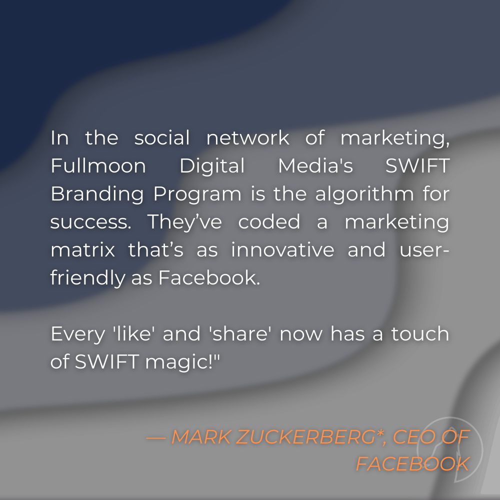 “In the social network of marketing, Fullmoon Digital Media’s SWIFT Branding Program is the algorithm for success. They’ve coded a marketing matrix that’s as innovative and user-friendly as Facebook. Every ‘like’ and ‘share’ now has a touch of SWIFT magic!” — Mark Zuckerberg*, CEO of Facebook